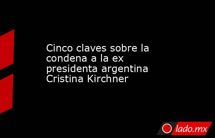 Cinco claves sobre la condena a la ex presidenta argentina Cristina Kirchner. Noticias en tiempo real