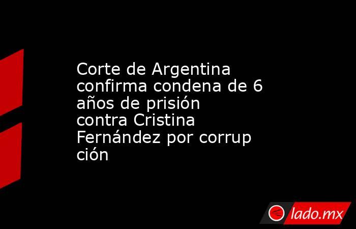 Corte de Argentina confirma condena de 6 años de prisión contra Cristina Fernández por corrupción. Noticias en tiempo real