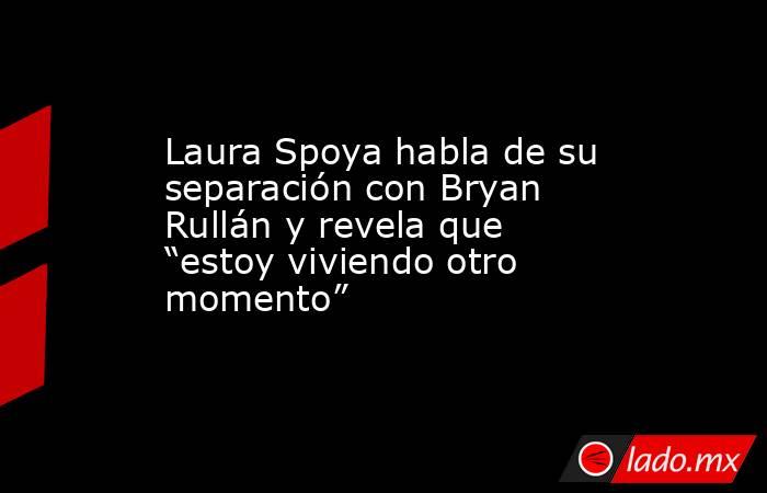 Laura Spoya habla de su separación con Bryan Rullán y revela que “estoy viviendo otro momento”. Noticias en tiempo real