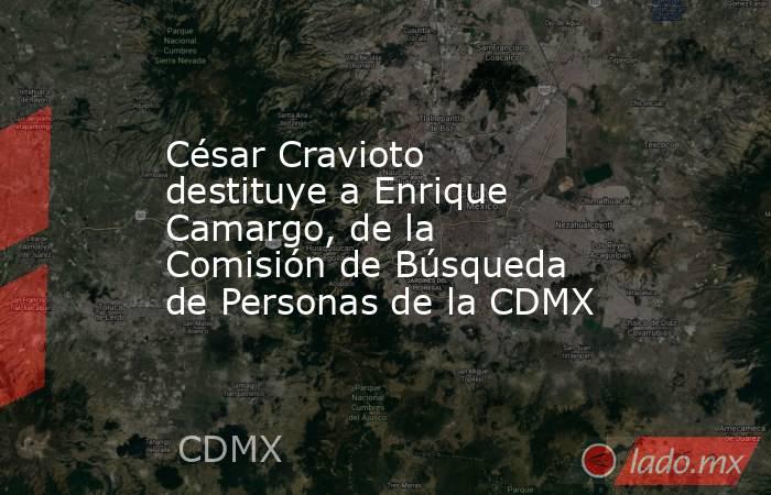 César Cravioto destituye a Enrique Camargo, de la Comisión de Búsqueda de Personas de la CDMX . Noticias en tiempo real