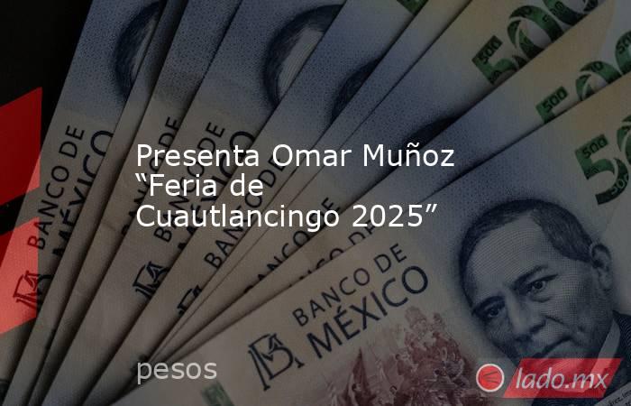 Presenta Omar Muñoz “Feria de Cuautlancingo 2025”. Noticias en tiempo real