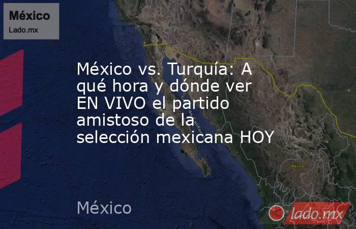 México vs. Turquía: A qué hora y dónde ver EN VIVO el partido amistoso de la selección mexicana HOY. Noticias en tiempo real
