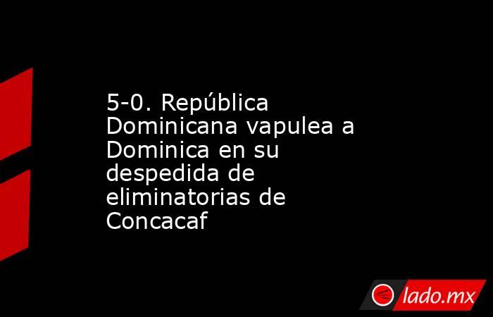 5-0. República Dominicana vapulea a Dominica en su despedida de eliminatorias de Concacaf. Noticias en tiempo real