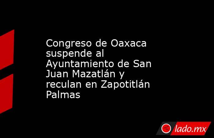Congreso de Oaxaca suspende al Ayuntamiento de San Juan Mazatlán y reculan en Zapotitlán Palmas. Noticias en tiempo real