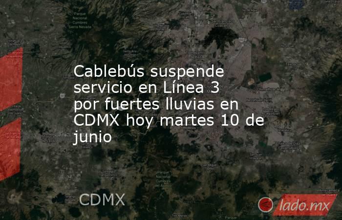 Cablebús suspende servicio en Línea 3 por fuertes lluvias en CDMX hoy martes 10 de junio. Noticias en tiempo real