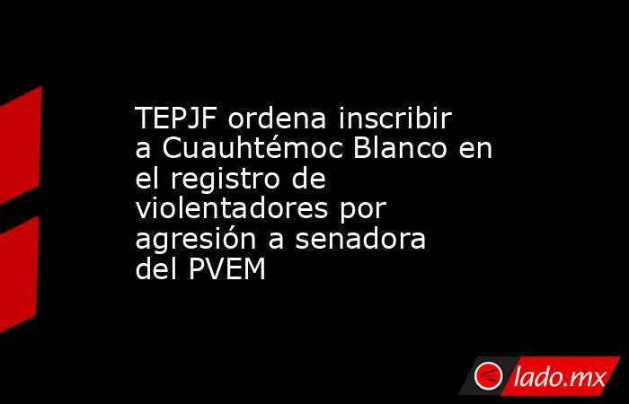 TEPJF ordena inscribir a Cuauhtémoc Blanco en el registro de violentadores por agresión a senadora del PVEM. Noticias en tiempo real