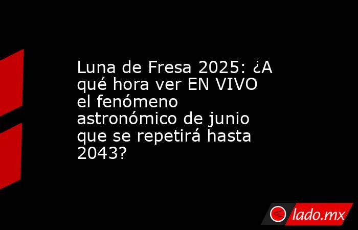 Luna de Fresa 2025: ¿A qué hora ver EN VIVO el fenómeno astronómico de junio que se repetirá hasta 2043?. Noticias en tiempo real
