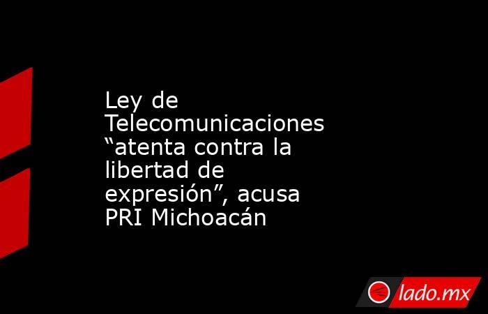 Ley de Telecomunicaciones “atenta contra la libertad de expresión”, acusa PRI Michoacán. Noticias en tiempo real