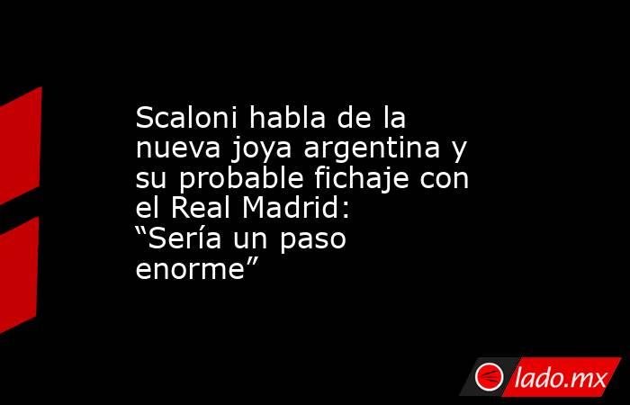 Scaloni habla de la nueva joya argentina y su probable fichaje con el Real Madrid: “Sería un paso enorme”. Noticias en tiempo real