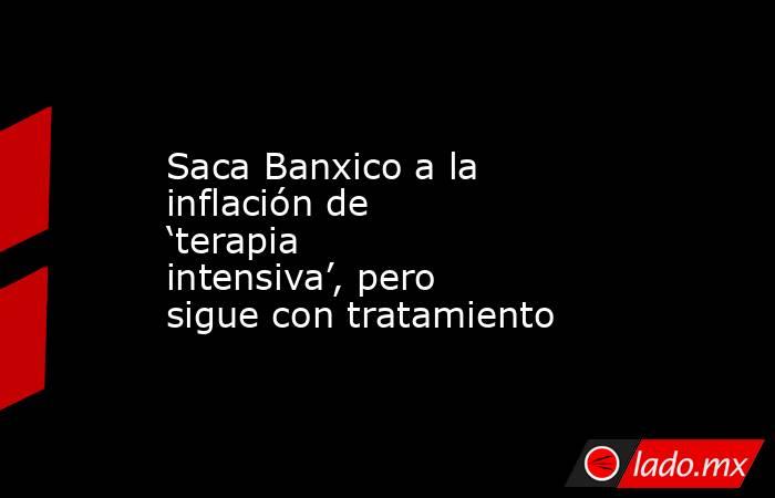 Saca Banxico a la inflación de ‘terapia intensiva’, pero sigue con tratamiento . Noticias en tiempo real