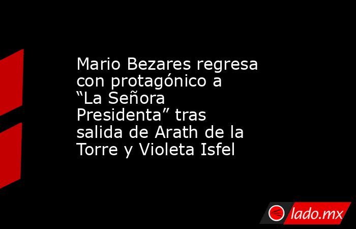 Mario Bezares regresa con protagónico a “La Señora Presidenta” tras salida de Arath de la Torre y Violeta Isfel. Noticias en tiempo real