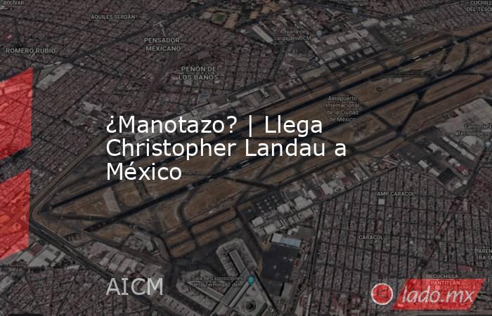 ¿Manotazo? | Llega Christopher Landau a México. Noticias en tiempo real