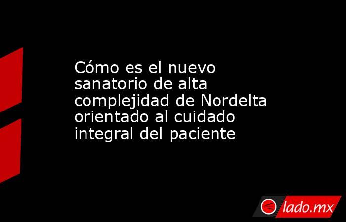 Cómo es el nuevo sanatorio de alta complejidad de Nordelta orientado al cuidado integral del paciente. Noticias en tiempo real