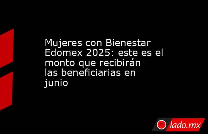 Mujeres con Bienestar Edomex 2025: este es el monto que recibirán las beneficiarias en junio. Noticias en tiempo real
