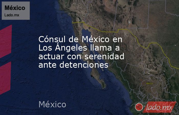 Cónsul de México en Los Ángeles llama a actuar con serenidad ante detenciones. Noticias en tiempo real