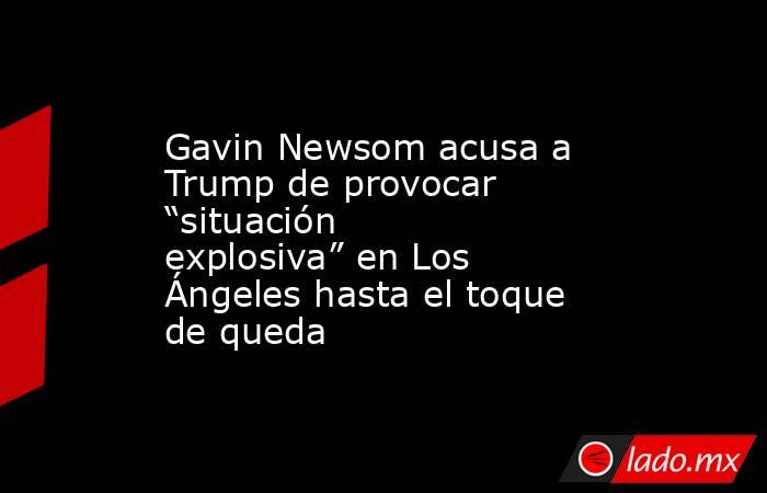 Gavin Newsom acusa a Trump de provocar “situación explosiva” en Los Ángeles hasta el toque de queda. Noticias en tiempo real