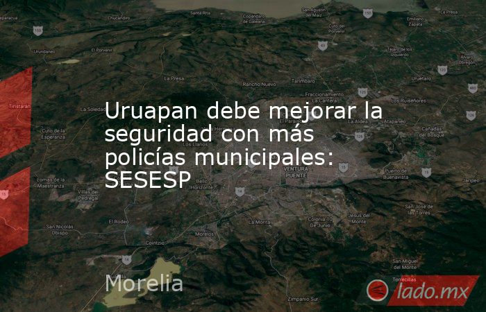 Uruapan debe mejorar la seguridad con más policías municipales: SESESP. Noticias en tiempo real