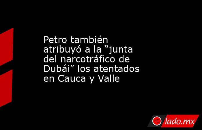 Petro también atribuyó a la “junta del narcotráfico de Dubái” los atentados en Cauca y Valle . Noticias en tiempo real