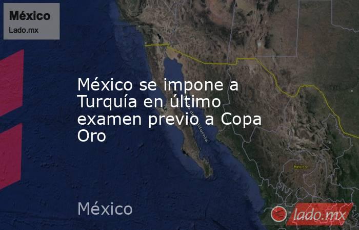 México se impone a Turquía en último examen previo a Copa Oro. Noticias en tiempo real