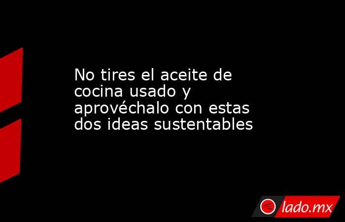 No tires el aceite de cocina usado y aprovéchalo con estas dos ideas sustentables. Noticias en tiempo real