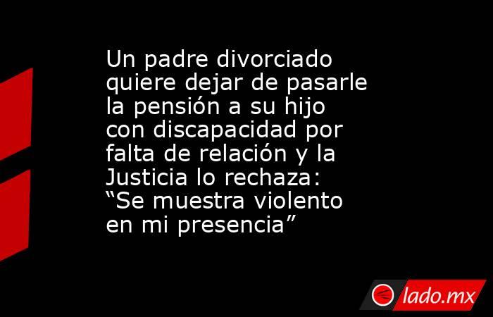 Un padre divorciado quiere dejar de pasarle la pensión a su hijo con discapacidad por falta de relación y la Justicia lo rechaza: “Se muestra violento en mi presencia”. Noticias en tiempo real