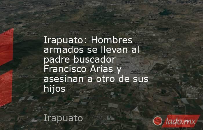 Irapuato: Hombres armados se llevan al padre buscador Francisco Arias y asesinan a otro de sus hijos. Noticias en tiempo real