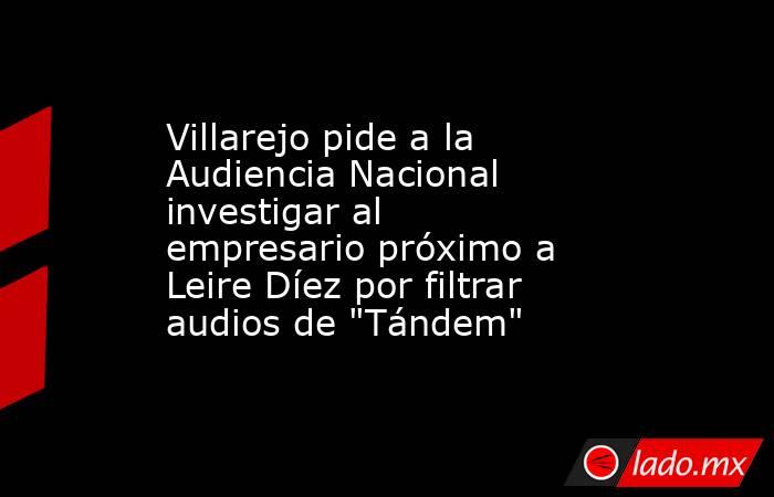 Villarejo pide a la Audiencia Nacional investigar al empresario próximo a Leire Díez por filtrar audios de 