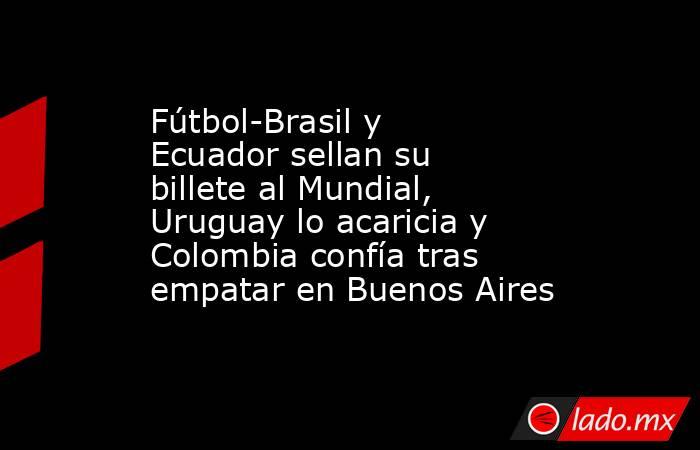 Fútbol-Brasil y Ecuador sellan su billete al Mundial, Uruguay lo acaricia y Colombia confía tras empatar en Buenos Aires. Noticias en tiempo real