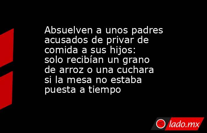 Absuelven a unos padres acusados de privar de comida a sus hijos: solo recibían un grano de arroz o una cuchara si la mesa no estaba puesta a tiempo. Noticias en tiempo real