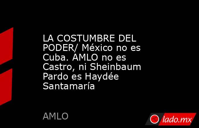 LA COSTUMBRE DEL PODER/ México no es Cuba. AMLO no es Castro, ni Sheinbaum Pardo es Haydée Santamaría. Noticias en tiempo real