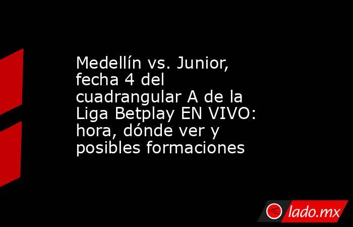 Medellín vs. Junior, fecha 4 del cuadrangular A de la Liga Betplay EN VIVO: hora, dónde ver y posibles formaciones  . Noticias en tiempo real