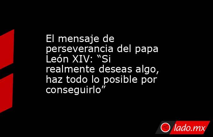 El mensaje de perseverancia del papa León XIV: “Si realmente deseas algo, haz todo lo posible por conseguirlo”. Noticias en tiempo real