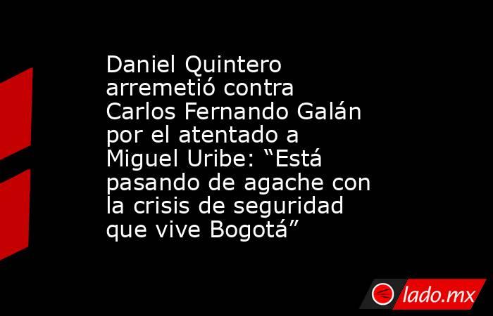 Daniel Quintero arremetió contra Carlos Fernando Galán por el atentado a Miguel Uribe: “Está pasando de agache con la crisis de seguridad que vive Bogotá”. Noticias en tiempo real