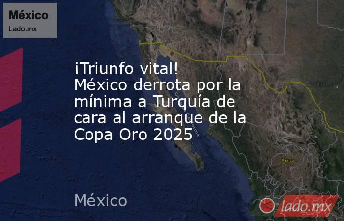 ¡Triunfo vital! México derrota por la mínima a Turquía de cara al arranque de la Copa Oro 2025. Noticias en tiempo real
