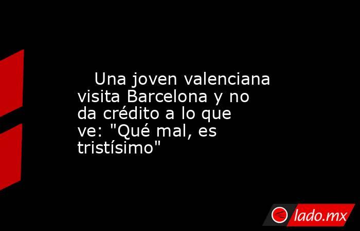                                                                                                    Una joven valenciana visita Barcelona y no da crédito a lo que ve: 