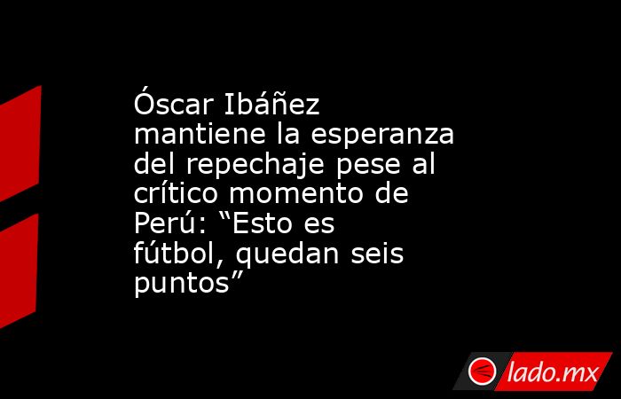 Óscar Ibáñez mantiene la esperanza del repechaje pese al crítico momento de Perú: “Esto es fútbol, quedan seis puntos”. Noticias en tiempo real