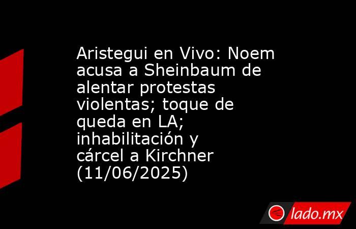 Aristegui en Vivo: Noem acusa a Sheinbaum de alentar protestas violentas; toque de queda en LA; inhabilitación y cárcel a Kirchner (11/06/2025). Noticias en tiempo real