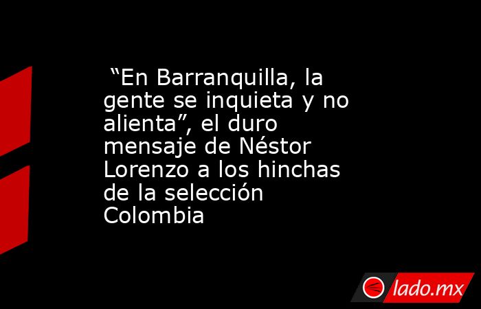  “En Barranquilla, la gente se inquieta y no alienta”, el duro mensaje de Néstor Lorenzo a los hinchas de la selección Colombia . Noticias en tiempo real