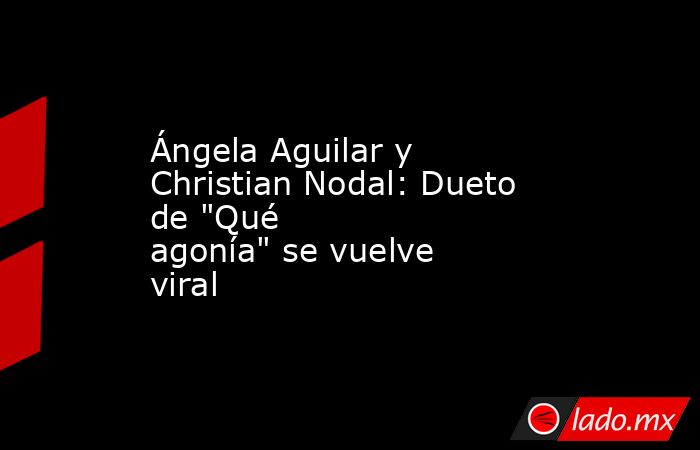 Ángela Aguilar y Christian Nodal: Dueto de "Qué agonía" se vuelve viral. Noticias en tiempo real