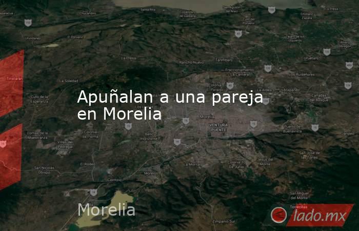 Apuñalan a una pareja en Morelia. Noticias en tiempo real