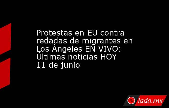 Protestas en EU contra redadas de migrantes en Los Ángeles EN VIVO: Últimas noticias HOY 11 de junio. Noticias en tiempo real