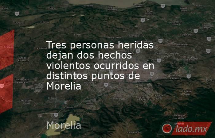 Tres personas heridas dejan dos hechos violentos ocurridos en distintos puntos de Morelia. Noticias en tiempo real