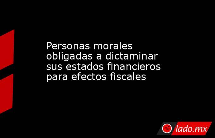 Personas morales obligadas a dictaminar sus estados financieros para efectos fiscales. Noticias en tiempo real
