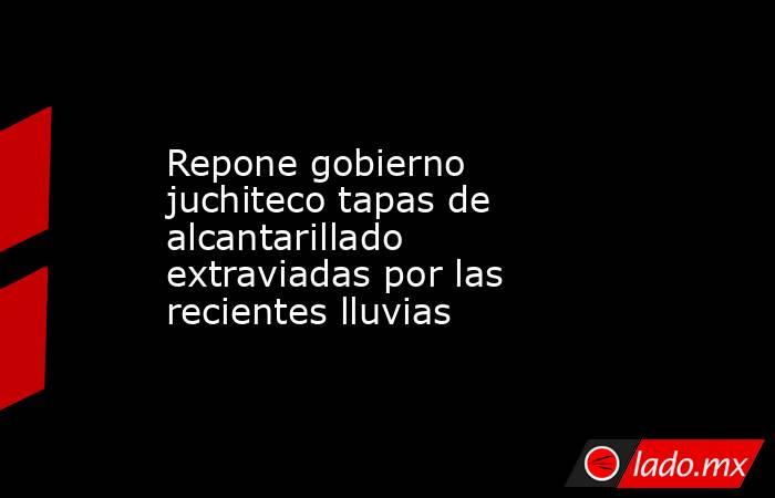 Repone gobierno juchiteco tapas de alcantarillado extraviadas por las recientes lluvias. Noticias en tiempo real