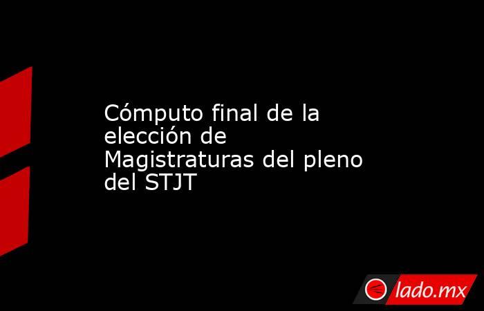 Cómputo final de la elección de Magistraturas del pleno del STJT. Noticias en tiempo real