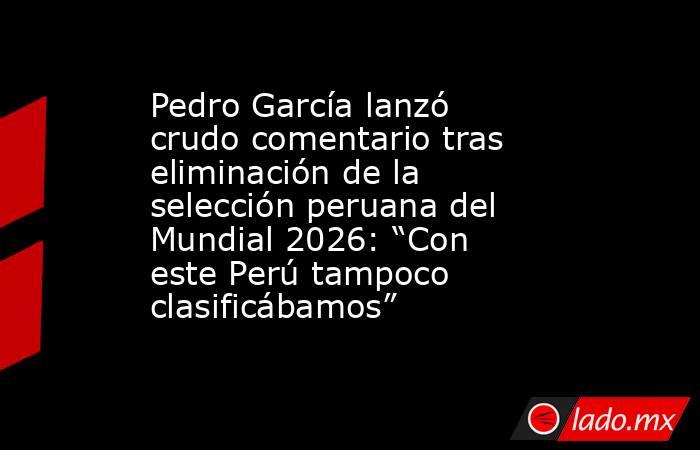 Pedro García lanzó crudo comentario tras eliminación de la selección peruana del Mundial 2026: “Con este Perú tampoco clasificábamos”. Noticias en tiempo real