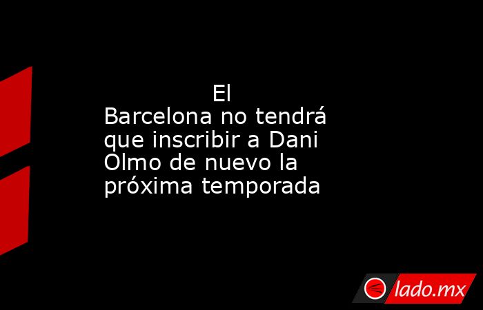               El Barcelona no tendrá que inscribir a Dani Olmo de nuevo la próxima temporada          . Noticias en tiempo real