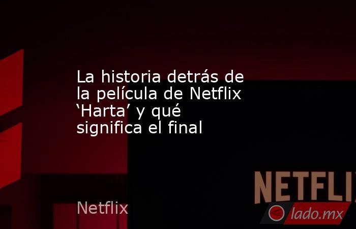 La historia detrás de la película de Netflix ‘Harta’ y qué significa el final. Noticias en tiempo real