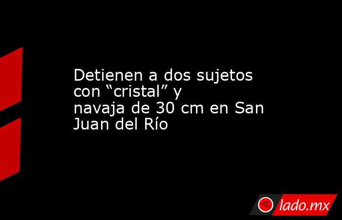 Detienen a dos sujetos con “cristal” y navaja de 30 cm en San Juan del Río. Noticias en tiempo real