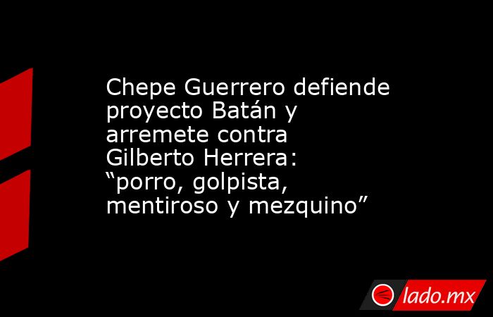 Chepe Guerrero defiende proyecto Batán y arremete contra Gilberto Herrera: “porro, golpista, mentiroso y mezquino”. Noticias en tiempo real